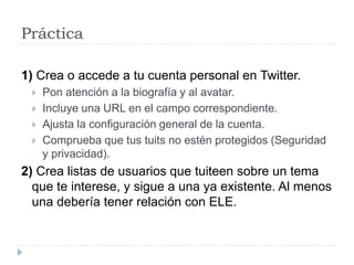 Práctica
1) Crea o accede a tu cuenta personal en Twitter.
 Pon atención a la biografía y al avatar.
 Incluye una URL en el campo correspondiente.
 Ajusta la configuración general de la cuenta.
 Comprueba que tus tuits no estén protegidos (Seguridad
y privacidad).
2) Crea listas de usuarios que tuiteen sobre un tema
que te interese, y sigue a una ya existente. Al menos
una debería tener relación con ELE.
 