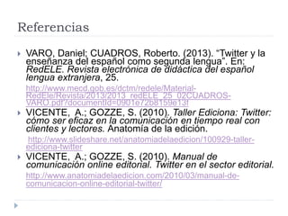 Referencias
 VARO, Daniel; CUADROS, Roberto. (2013). “Twitter y la
enseñanza del español como segunda lengua”. En:
RedELE. Revista electrónica de didáctica del español
lengua extranjera, 25.
http://www.mecd.gob.es/dctm/redele/Material-
RedEle/Revista/2013/2013_redELE_25_02CUADROS-
VARO.pdf?documentId=0901e72b8159e13f
 VICENTE, A.; GOZZE, S. (2010). Taller Ediciona: Twitter:
cómo ser eficaz en la comunicación en tiempo real con
clientes y lectores. Anatomía de la edición.
http://www.slideshare.net/anatomiadelaedicion/100929-taller-
ediciona-twitter
 VICENTE, A.; GOZZE, S. (2010). Manual de
comunicación online editorial. Twitter en el sector editorial.
http://www.anatomiadelaedicion.com/2010/03/manual-de-
comunicacion-online-editorial-twitter/
 