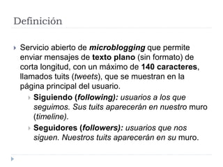 Definición
 Servicio abierto de microblogging que permite
enviar mensajes de texto plano (sin formato) de
corta longitud, con un máximo de 140 caracteres,
llamados tuits (tweets), que se muestran en la
página principal del usuario.
 Siguiendo (following): usuarios a los que
seguimos. Sus tuits aparecerán en nuestro muro
(timeline).
 Seguidores (followers): usuarios que nos
siguen. Nuestros tuits aparecerán en su muro.
 