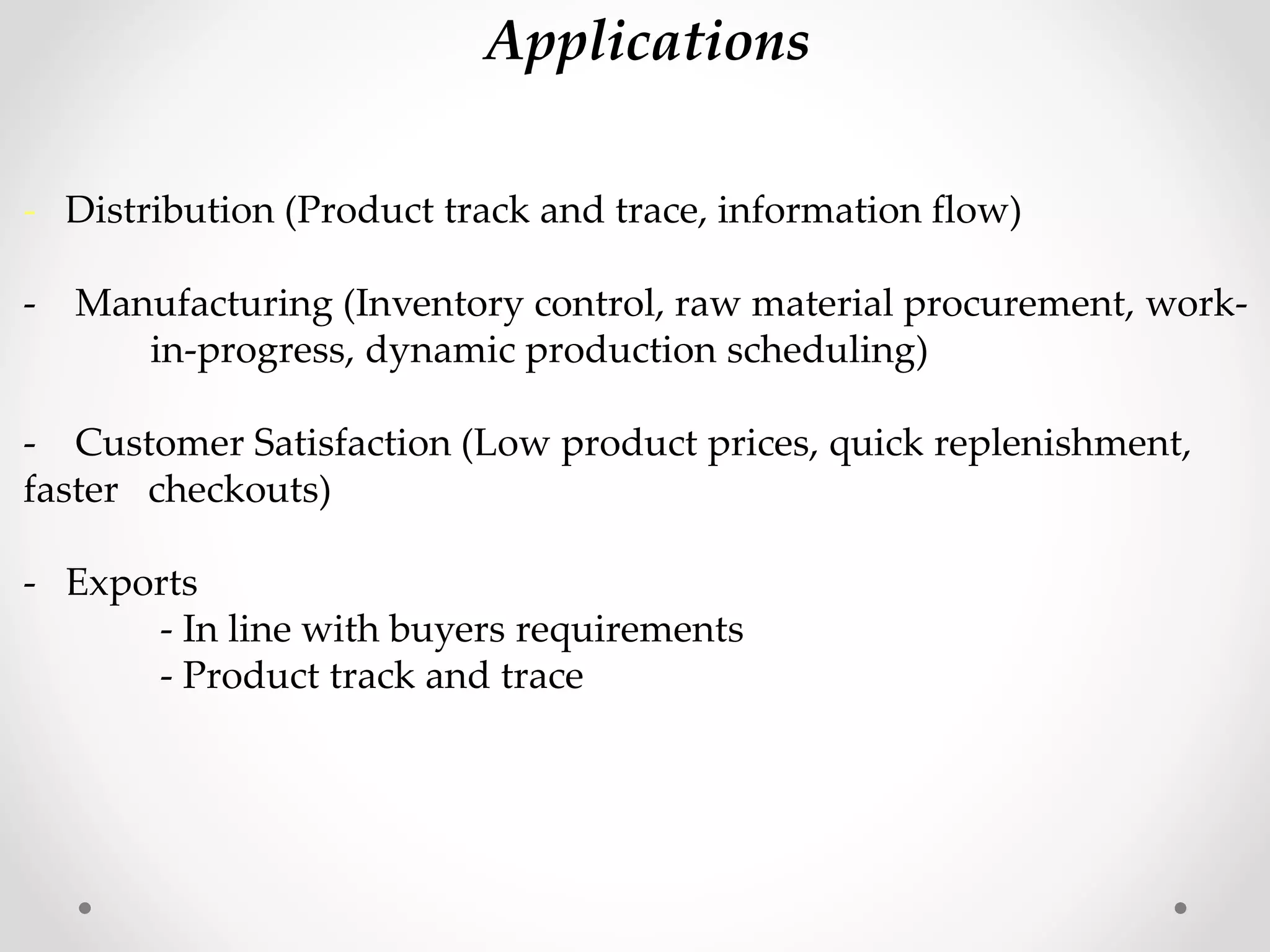 - Distribution (Product track and trace, information flow)
- Manufacturing (Inventory control, raw material procurement, work-
in-progress, dynamic production scheduling)
- Customer Satisfaction (Low product prices, quick replenishment,
faster checkouts)
- Exports
- In line with buyers requirements
- Product track and trace
Applications
 