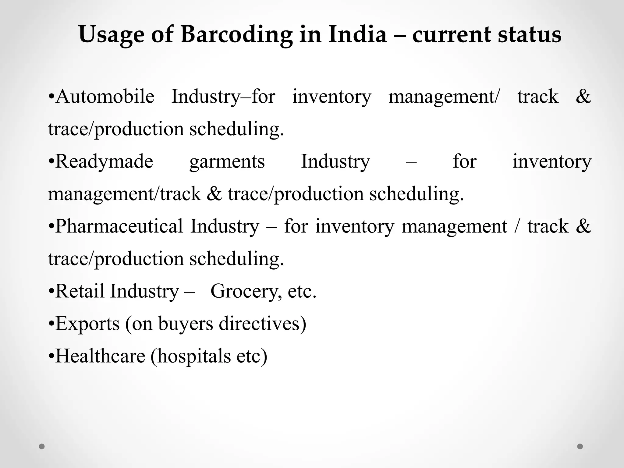 Usage of Barcoding in India – current status
•Automobile Industry–for inventory management/ track &
trace/production scheduling.
•Readymade garments Industry – for inventory
management/track & trace/production scheduling.
•Pharmaceutical Industry – for inventory management / track &
trace/production scheduling.
•Retail Industry – Grocery, etc.
•Exports (on buyers directives)
•Healthcare (hospitals etc)
 
