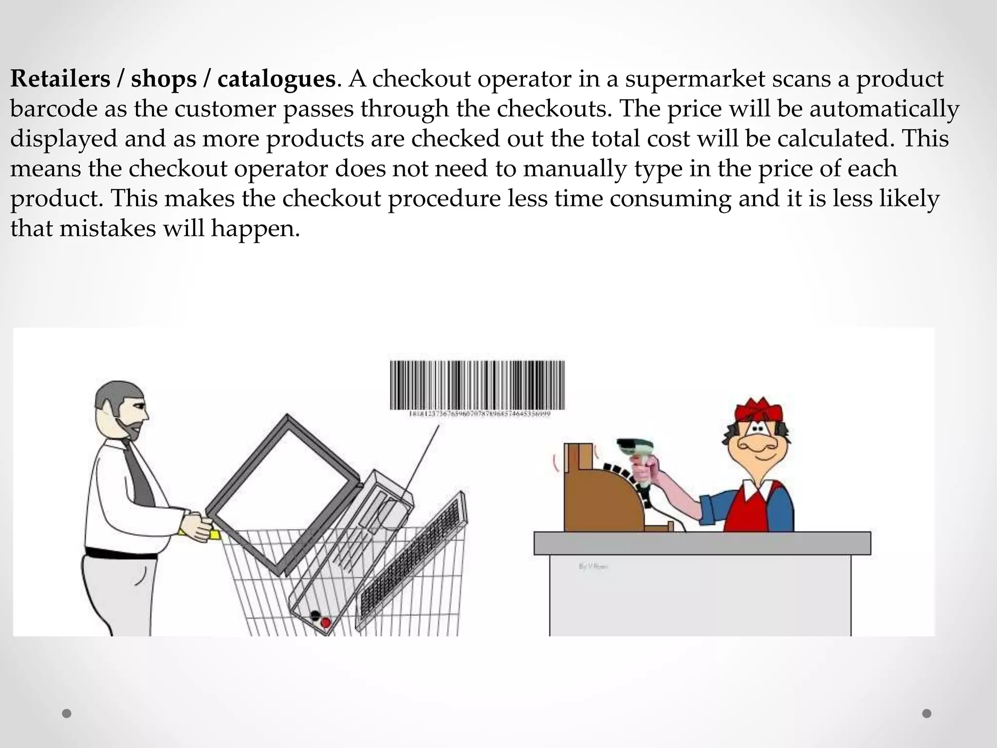 Retailers / shops / catalogues. A checkout operator in a supermarket scans a product
barcode as the customer passes through the checkouts. The price will be automatically
displayed and as more products are checked out the total cost will be calculated. This
means the checkout operator does not need to manually type in the price of each
product. This makes the checkout procedure less time consuming and it is less likely
that mistakes will happen.
 