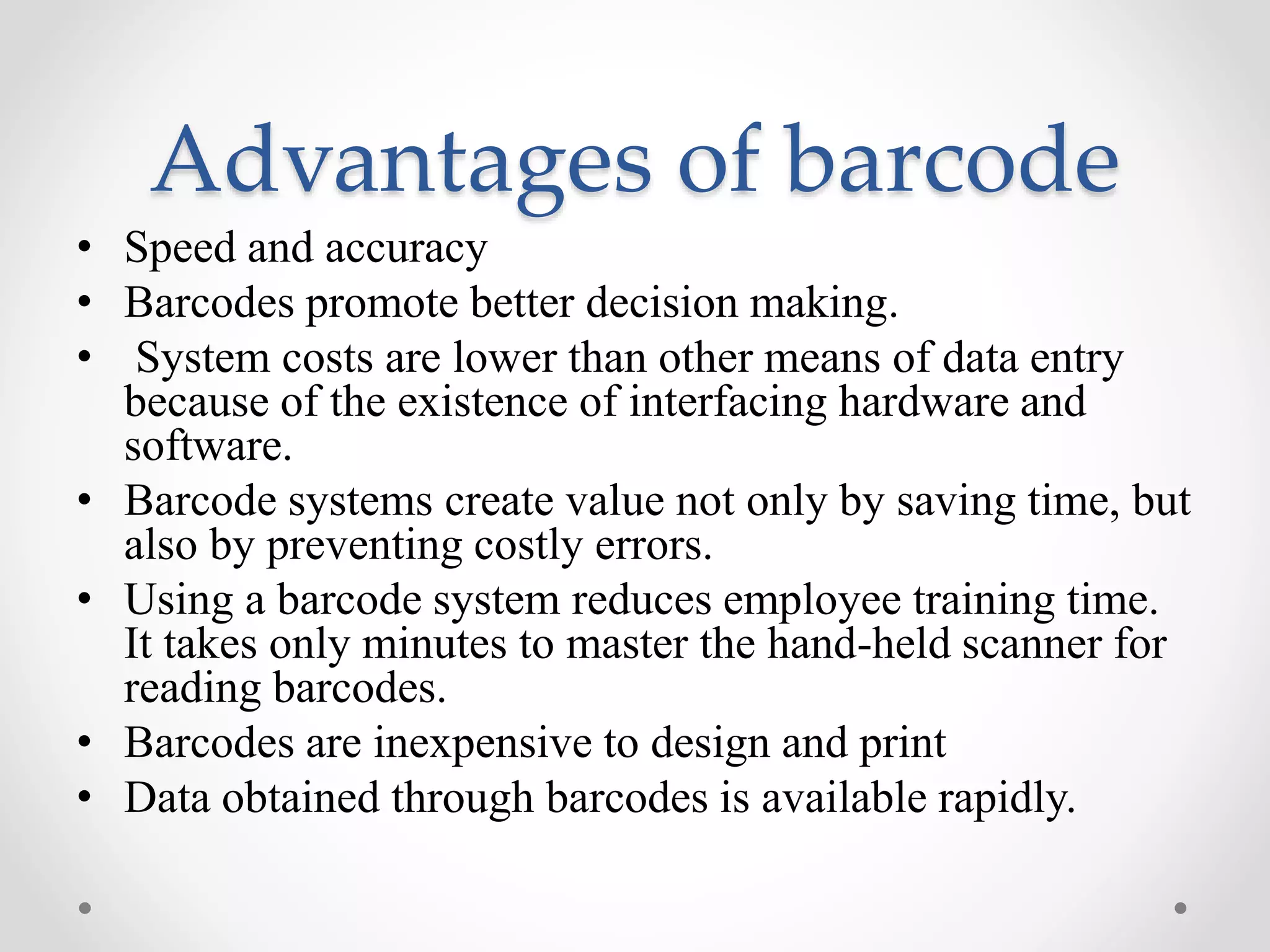 Advantages of barcode
• Speed and accuracy
• Barcodes promote better decision making.
• System costs are lower than other means of data entry
because of the existence of interfacing hardware and
software.
• Barcode systems create value not only by saving time, but
also by preventing costly errors.
• Using a barcode system reduces employee training time.
It takes only minutes to master the hand-held scanner for
reading barcodes.
• Barcodes are inexpensive to design and print
• Data obtained through barcodes is available rapidly.
 