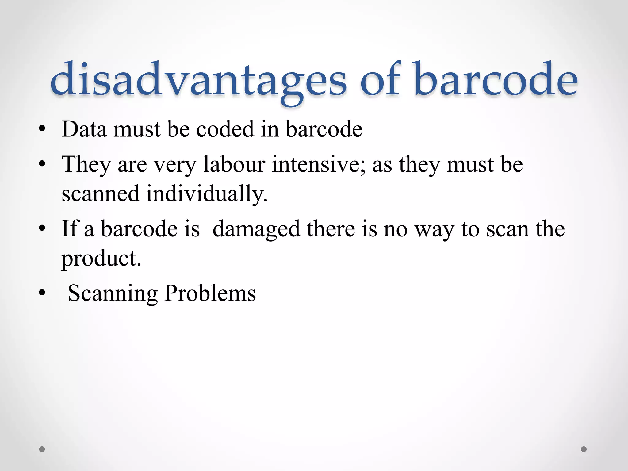disadvantages of barcode
• Data must be coded in barcode
• They are very labour intensive; as they must be
scanned individually.
• If a barcode is damaged there is no way to scan the
product.
• Scanning Problems
 