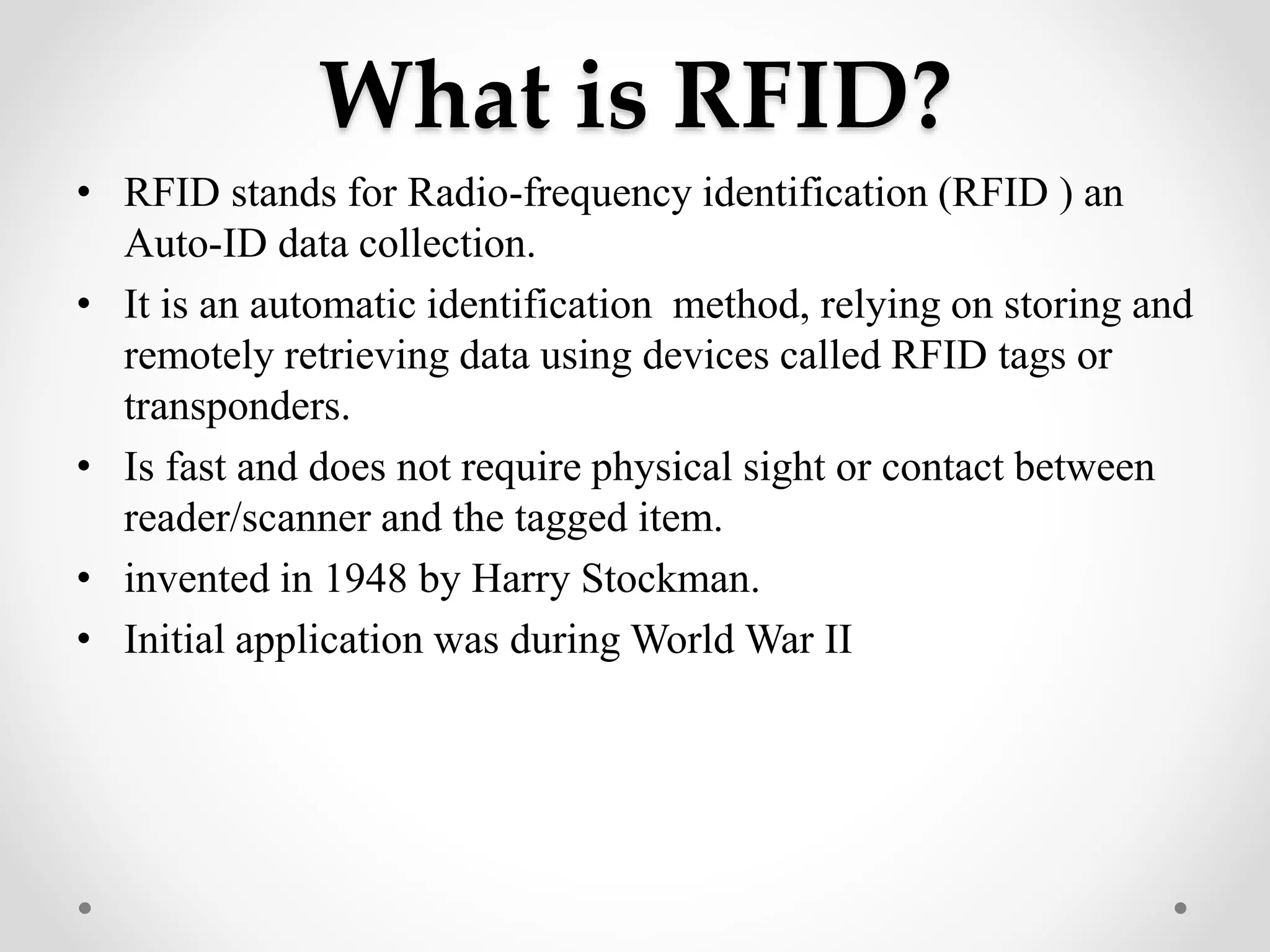 What is RFID?
• RFID stands for Radio-frequency identification (RFID ) an
Auto-ID data collection.
• It is an automatic identification method, relying on storing and
remotely retrieving data using devices called RFID tags or
transponders.
• Is fast and does not require physical sight or contact between
reader/scanner and the tagged item.
• invented in 1948 by Harry Stockman.
• Initial application was during World War II
 