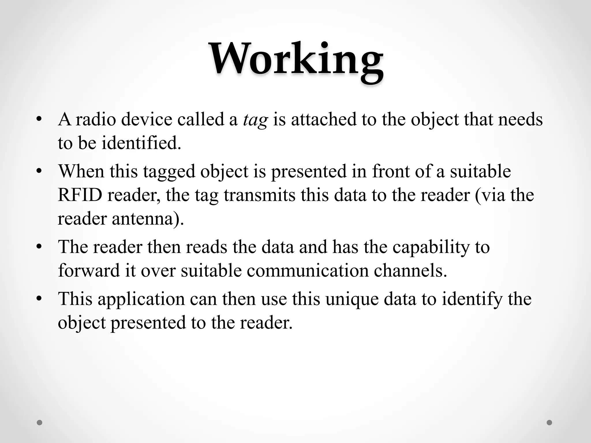 Working
• A radio device called a tag is attached to the object that needs
to be identified.
• When this tagged object is presented in front of a suitable
RFID reader, the tag transmits this data to the reader (via the
reader antenna).
• The reader then reads the data and has the capability to
forward it over suitable communication channels.
• This application can then use this unique data to identify the
object presented to the reader.
 