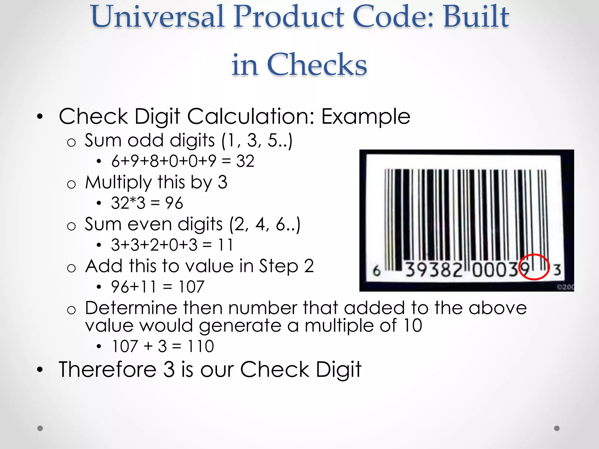 Universal Product Code: Built
in Checks
• Check Digit Calculation: Example
o Sum odd digits (1, 3, 5..)
• 6+9+8+0+0+9 = 32
o Multiply this by 3
• 32*3 = 96
o Sum even digits (2, 4, 6..)
• 3+3+2+0+3 = 11
o Add this to value in Step 2
• 96+11 = 107
o Determine then number that added to the above
value would generate a multiple of 10
• 107 + 3 = 110
• Therefore 3 is our Check Digit
 