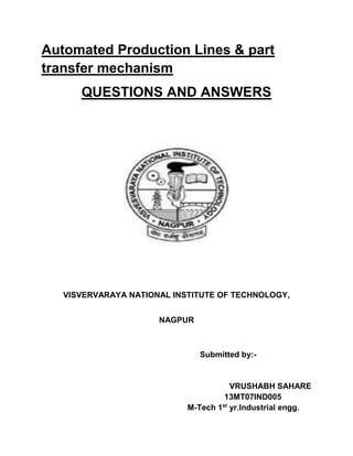 Automated Production Lines & part
transfer mechanism
QUESTIONS AND ANSWERS
VISVERVARAYA NATIONAL INSTITUTE OF TECHNOLOGY,
NAGPUR
Submitted by:-
VRUSHABH SAHARE
13MT07IND005
M-Tech 1st
yr.Industrial engg.
 