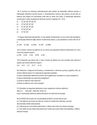 16) A química se interessa particularmente pelo estudo da eletrosfera atômica porque a
distribuição eletrônica permite prever o comportamento químico dos átomos, já que são os
elétrons que podem se movimentar entre eles ou fazer sua união. A distribuição eletrônica
correta para o cátion bivalente do elemento químico magnésio (Z = 12) é:
a) 1s2
2s2
2p6
3s2
3p6
4s2
.
b) 1s2
2s2
2p6
3s2
3p6
.
c) 1s2
2s2
2p6
3s2
3p5
.
d) 1s2
2s2
2p6
3s2
.
e) 1s2
2s2
2p6
.
17) Alguns elementos apresentam, no seu estado fundamental e no seu nível mais energético,
a distribuição eletrônica npx. Dentre os elementos abaixo, o que apresenta o maior valor de x
é:
a) 13Al. b) 14Si. c) 34Se. d) 15P. e) 35Br.
18) O número máximo de elétrons de um átomo que apresenta elétrons distribuídos em cinco
níveis de energia é igual a:
a) 106. b) 54. c) 92. d) 58. e) 94.
19) O elemento cujo átomo tem o maior número de elétrons em sua camada mais externa é
aquele cujo número atômico é igual a:
a) 2. b) 4. c) 7. d) 11. e) 12.
20) Utilizando o diagrama de Pauling e considerando o elemento químico tungstênio (W), de
número atômico igual a 74, responda as seguintes questões:
a) Qual a distribuição eletrônica do átomo de tungstênio por camadas ou níveis energéticos?
b) Qual a distribuição por subníveis energéticos?
c) Quais os elétrons mais externos?
d) Quais os elétrons com maior energia?
21) Considere os seguintes elementos e seus respectivos números atômicos:
I)Na (11) II)Ca (20) III)Ni (28) IV)Al (13)
Faça a distribuição eletrônica destes elementos em subníveis de energia.
22) (FUVEST) De acordo com os postulados de Bohr é correto afirmar que:
a) ( ) Os elétrons se movem ao redor do núcleo em órbitas bem definidas, que são
denominadas órbitas estacionárias;
b) ( ) Movendo-se numa órbita estacionária, o elétron não emite nem absorve energia;
c) ( ) Ao saltar de uma órbita mais próxima do núcleo para outra órbita mais afastada, o elétron
absorve energia;
 