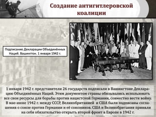 Создание антигитлеровской
коалиции
1 января 1942 г. представители 26 государств подписали в Вашингтоне Деклара-
цию Объединённых Наций. Этим документом страны обязывались использовать
все свои ресурсы для борьбы против нацистской Германии, совместно вести войну.
В мае-июне 1942 г. между СССР, Великобританией и США были подписаны согла-
шения о союзе против Германии и её союзников. США и Великобритания приняли
на себя обязательство открыть второй фронт в Европе в 1942 г.
Подписание Декларации Объединённых
Наций. Вашингтон. 1 января 1942 г.
 