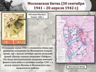 Московская битва (30 сентября
1941 – 20 апреля 1942 г.)
В середине осени 1941 г. сложилось очень нап-
ряжённое положение на Московском направ-
лении, где с начала октября группа немецких
армий «Центр» начала операцию «Тайфун».
Это была наступательная операция немецко-
фашистских войск в сентябре-ноябре 1941 г. с
целью захвата Москвы и Московского про-
мышленного района.
Московская битва
«Отстоим Москву!».
Плакат. 1941 г.
 