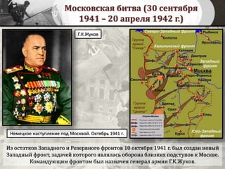 Московская битва (30 сентября
1941 – 20 апреля 1942 г.)
Из остатков Западного и Резервного фронтов 10 октября 1941 г. был создан новый
Западный фронт, задачей которого являлась оборона близких подступов к Москве.
Командующим фронтом был назначен генерал армии Г.К.Жуков.
Г.К.Жуков
Немецкое наступление под Москвой. Октябрь 1941 г.
 