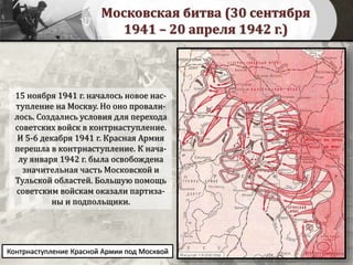 Московская битва (30 сентября
1941 – 20 апреля 1942 г.)
15 ноября 1941 г. началось новое нас-
тупление на Москву. Но оно провали-
лось. Создались условия для перехода
советских войск в контрнаступление.
И 5-6 декабря 1941 г. Красная Армия
перешла в контрнаступление. К нача-
лу января 1942 г. была освобождена
значительная часть Московской и
Тульской областей. Большую помощь
советским войскам оказали партиза-
ны и подпольщики.
Контрнаступление Красной Армии под Москвой
 