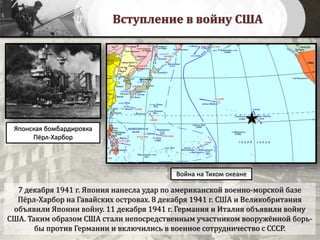 Вступление в войну США
7 декабря 1941 г. Япония нанесла удар по американской военно-морской базе
Пёрл-Харбор на Гавайских островах. 8 декабря 1941 г. США и Великобритания
объявили Японии войну. 11 декабря 1941 г. Германия и Италия объявили войну
США. Таким образом США стали непосредственным участником вооружённой борь-
бы против Германии и включились в военное сотрудничество с СССР.
Война на Тихом океане
Японская бомбардировка
Пёрл-Харбор
 