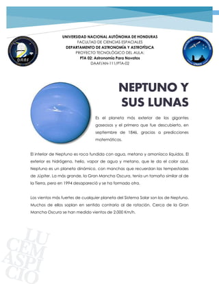 1PROYECTO TECNOLÓGICO GRUPO 02 | SATURNO
UNIVERSIDAD NACIONAL AUTÓNOMA DE HONDURAS
FACULTAD DE CIENCIAS ESPACIALES
DEPARTAMENTO DE ASTRONOMÍA Y ASTROFÍSICA
PROYECTO TECNOLÓGICO DEL AULA:
PTA 02: Astronomía Para Novatos
DAAF/AN-111/PTA-02
NEPTUNO Y
SUS LUNAS
Es el planeta más exterior de los gigantes
gaseosos y el primero que fue descubierto, en
septiembre de 1846, gracias a predicciones
matemáticas.
El interior de Neptuno es roca fundida con agua, metano y amoníaco líquidos. El
exterior es hidrógeno, helio, vapor de agua y metano, que le da el color azul.
Neptuno es un planeta dinámico, con manchas que recuerdan las tempestades
de Júpiter. La más grande, la Gran Mancha Oscura, tenía un tamaño similar al de
la Tierra, pero en 1994 desapareció y se ha formado otra.
Los vientos más fuertes de cualquier planeta del Sistema Solar son los de Neptuno.
Muchos de ellos soplan en sentido contrario al de rotación. Cerca de la Gran
Mancha Oscura se han medido vientos de 2.000 Km/h.
 