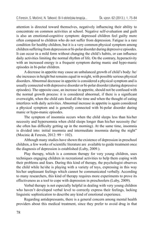 78
C.Feresin, S. Močinić, N. Tatković: Bi li obiteljska terapija... Šk. vjesn. 62 (2013.), 1, 75-84
attention is directed toward themselves, negatively inﬂuencing their ability to
concentrate on common activities at school. Negative self-evaluation and guilt
is also an emotional-cognitive symptom: depressed children feel guilty more
often compared to children who do not suffer from depression. Fatigue is a rare
condition for healthy children, but it is a very common physical symptom among
childrensufferingfromdepressionorbi-polardisorderduringdepressiveepisodes.
It can occur in a mild form without changing the child’s habits, or can inﬂuence
daily activities limiting the normal rhythm of life. On the contrary, hyperactivity
with an increased energy is a frequent symptom during manic and hypo-manic
episodes in bi-polar children.
A decrease in appetite may cause an unbalanced growth of child’s body: he/
she increases in height but remains equal in weight, with possible serious physical
disorders. Abnormal decrease in appetite is considered a physical symptom and is
usually connected with depressive disorder or bi-polar disorder (during depressive
episodes). The opposite case, an increase in appetite, should not be confused with
the normal growth process: it is considered abnormal, if there is a signiﬁcant
overweight, when the child eats food all the time and when the thought of eating
interferes with daily activities. Abnormal increase in appetite is again considered
a physical symptom and is generally connected with bi-polar disorder during
manic or hypo-manic episodes.
The symptom of insomnia occurs when the child sleeps less than his/her
necessity and hypersomnia when child sleeps longer than his/her necessity (he/
she often has difﬁculty getting up in the morning). At the same time, insomnia
is divided into: initial insomnia and intermediate insomnia during the night”
(Mocinic & Feresin, 2012: 99 − 102).
Although many studies have shown the existence of depression in preschool
children, a few works of scientiﬁc literature are available to guide treatment once
the diagnosis of depression is established (Luby, 2009.).
Play therapy, which is a common therapy for very young children, uses
techniques engaging children in recreational activities to help them coping with
their problems and fears. During this kind of therapy, the psychologist observes
the child while he/she is playing with a variety of toys, expressing in this way
his/her unpleasant feelings which cannot be communicated verbally. According
to many researchers, this kind of therapy requires more experiments to prove its
effectiveness as a tool to cope with depression in preschoolers (Luby, 2009).
Verbal therapy is not especially helpful in dealing with very young children
who haven’t developed verbal level to correctly express their feelings, lacking
linguistic sophistication to describe any kind of emotional experience.
Regarding antidepressants, there is a general concern among mental health
providers about this medical treatment, since they prefer to avoid drug in that
 