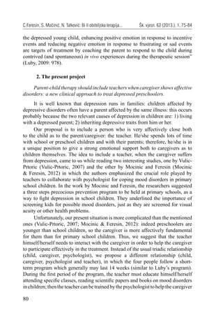 80
C.Feresin, S. Močinić, N. Tatković: Bi li obiteljska terapija... Šk. vjesn. 62 (2013.), 1, 75-84
the depressed young child, enhancing positive emotion in response to incentive
events and reducing negative emotion in response to frustrating or sad events
are targets of treatment by coaching the parent to respond to the child during
contrived (and spontaneous) in vivo experiences during the therapeutic session”
(Luby, 2009: 978).
2. The present project
Parent-child therapy should include teachers when caregiver shows affective
disorders: a new clinical approach to treat depressed preschoolers.
It is well known that depression runs in families: children affected by
depressive disorders often have a parent affected by the same illness: this occurs
probably because the two relevant causes of depression in children are: 1) living
with a depressed parent; 2) inheriting depressive traits from him or her.
Our proposal is to include a person who is very affectively close both
to the child as to the parent/caregiver: the teacher. He/she spends lots of time
with school or preschool children and with their parents; therefore, he/she is in
a unique position to give a strong emotional support both to caregivers as to
children themselves. The idea to include a teacher, when the caregiver suffers
from depression, came to us while reading two interesting studies, one by Vulic-
Prtoric (Vulic-Prtoric, 2007) and the other by Mocinic and Feresin (Mocinic
& Feresin, 2012) in which the authors emphasized the crucial role played by
teachers to collaborate with psychologist for coping mood disorders in primary
school children. In the work by Mocinic and Feresin, the researchers suggested
a three steps precocious prevention program to be held at primary schools, as a
way to ﬁght depression in school children. They underlined the importance of
screening kids for possible mood disorders, just as they are screened for visual
acuity or other health problems.
Unfortunately, our present situation is more complicated than the mentioned
ones (Vulic-Prtoric, 2007; Mocinic & Feresin, 2012): indeed preschoolers are
younger than school children, so the caregiver is more affectively fundamental
for them than for primary school children. Thus, we suggest that the teacher
himself/herself needs to interact with the caregiver in order to help the caregiver
to participate effectively in the treatment. Instead of the usual triadic relationship
(child, caregiver, psychologist), we propose a different relationship (child,
caregiver, psychologist and teacher), in which the four people follow a short-
term program which generally may last 14 weeks (similar to Luby’s program).
During the ﬁrst period of the program, the teacher must educate himself/herself
attending speciﬁc classes, reading scientiﬁc papers and books on mood disorders
in children; then the teacher can be trained by the psychologist to help the caregiver
 