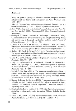 82
C.Feresin, S. Močinić, N. Tatković: Bi li obiteljska terapija... Šk. vjesn. 62 (2013.), 1, 75-84
References
1. Bailly, D. (2006.): “Safety of selective serotonin re-uptake inhibitor
antidepressants in children and adolescents”, La Presse Medicale, (35):
1507 − 1515.
2. DSM III: Diagnostic and statistical manual of mental disorders (3rd ed.)
(1980): Washington, DC, USA: American Psychiatric Association.
3. DSM IV-TR: Diagnostic and statistical manual of mental disorders (4th
ed., Text revision) (2000): Washington, DC, USA: American Psychiatric
Association.
4. Gaffrey M. S., Luby J. L., BeldenA. C., Hirshberg J. S., Barch D. M. (2011.):
“Association between depression severity and amygdala reactivity during
sad face viewing in depressed preschoolers: an fMRI study”, Journal of
Affective Disorders 129 (1 − 3): 364 − 70.
5. Kashani J. H., Allan W. D., Beck N. C. Jr, Bledsoe Y., Reid J. C. (1997.):
“Dysthymic disorder in clinically referred preschool children”, Journal of
the American Academy of Child Adolescent Psychiatry 36 (10): 1426 − 33.
6. Kashani J. H., Ray J. S., Carlson G. A. (1984.): “Depression and depressive-
like states in preschool-age children in a child development unit”, American
Journal of Psychiatry (141): 1397 − 1402.
7. Luby J. L. (2009.): “Early Childhood Depression”, American Journal of
Psychiatry (166): 974 − 979.
8. Luby J. L., Heffelﬁnger A. K., Mrakotsky C., Brown K. M., Hessler M. J.,
Wallis J. M., Spitznagel E. L. (2003.): “The clinical picture of depression
in preschool children”, Journal American Academy of Child Adolescent
Psychiatry (42): 340 − 348.
9. Močinić S., Feresin C. (2012.): “The importance of collaboration between
teachers and school psychologist for helping children to cope with mood
disorders”, Occasional papers in education and lifelong learning (OPELL):
An international Journal. 6 (1 − 2): 98 − 108.
10. Nulman I., Koren G., Rovet J. (2012.): “Neurodevelopment of children
following prenatal exposure to venlafaxine, selective serotonin reuptake
inhibitors, or untreated maternal depression”, American Journal of
Psychiatry (169): 1165 – 1174.
11. Shuchter S. R., Downs N., Zisook S. (1997.): La depressione: conoscenze
biologiche e psicoterapia, Italian translation, Milano: Raffaello Cortina
Editore.
12. Stalets M. M., Luby J. L. (2006.): Preschool depression, Child & Adolescent
Psychiatric Clinics of North America, 15 (VIII − IX): 899 − 917.
 