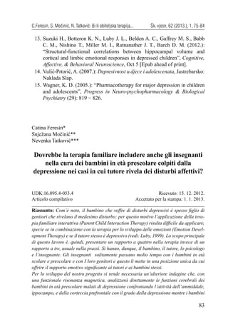 83
C.Feresin, S. Močinić, N. Tatković: Bi li obiteljska terapija... Šk. vjesn. 62 (2013.), 1, 75-84
13. Suzuki H., Botteron K. N., Luby J. L., Belden A. C., Gaffrey M. S., Babb
C. M., Nishino T., Miller M. I., Ratnanather J. T., Barch D. M. (2012.):
“Structural-functional correlations between hippocampal volume and
cortical and limbic emotional responses in depressed children”, Cognitive,
Affective, & Behavioral Neuroscience, Oct 5 [Epub ahead of print].
14. Vulić-Prtorić, A. (2007.): Depresivnost u djece i adolescenata, Jastrebarsko:
Naklada Slap.
15. Wagner, K. D. (2005.): “Pharmacotherapy for major depression in children
and adolescents”, Progress in Neuro-psychopharmacology & Biological
Psychiatry (29): 819 − 826.
Catina Feresin*
Snježana Močinić**
Nevenka Tatković***
Dovrebbe la terapia familiare includere anche gli insegnanti
nella cura dei bambini in età prescolare colpiti dalla
depressione nei casi in cui tutore rivela dei disturbi affettivi?
Riassunto: Com’è noto, il bambino che soffre di disturbi depressivi è spesso ﬁglio di
genitori che rivelano il medesimo disturbo: per questo motivo l’applicazione della tera-
pia familiare interattiva (Parent Child Interaction Therapy) risulta difﬁcile da applicare,
specie se in combinazione con la terapia per lo sviluppo delle emozioni (Emotion Devel-
opment Therapy) e se il tutore stesso è depressivo (vedi: Luby, 1999). Lo scopo principale
di questo lavoro è, quindi, presentare un rapporto a quattro nella terapia invece di un
rapporto a tre, usuale nella prassi. Si hanno, dunque, il bambino, il tutore, lo psicologo
e l’insegnante. Gli insegnanti solitamente passano molto tempo con i bambini in età
scolare e prescolare e con I loro genitori e questo li mette in una posizione unica da cui
offrire il supporto emotivo signiﬁcante ai tutori e ai bambini stessi.
Per lo sviluppo del nostro progetto si rende necessaria un’ulteriore indagine che, con
una funzionale risonanza magnetica, analizzerà direttamente le funzioni cerebrali dei
bambini in età prescolare malati di depressione confrontando l’attività dell’ammiddale,
ippocampo, e della corteccia prefrontale con il grado della depressione mentre i bambini
UDK:16.895.4-053.4
Articolo compilativo
Ricevuto: 15. 12. 2012.
Accettato per la stampa: 1. 1. 2013.
 