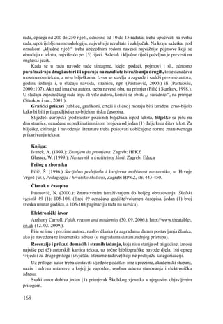 168
rada, opsega od 200 do 250 riječi, odnosno od 10 do 15 redaka, treba upućivati na svrhu
rada, upotrijebljenu metodologiju, najvažnije rezultate i zaključak. Na kraju sažetka, pod
oznakom ,,ključne riječi“ treba abecednim redom navesti najvažnije pojmove koji se
obrađuju u tekstu, najviše do pet (5) riječi. Sažetak i ključne riječi poželjno je prevesti na
engleski jezik.
Kada se u radu navode tuđe sintagme, ideje, podaci, pojmovi i sl., odnosno
parafraziraju drugi autori ili upućuje na rezultate istraživanja drugih, to se označava
u osnovnom tekstu, a ne u bilješkama. Izvor se stavlja u zagrade i sadrži prezime autora,
godinu izdanja i, u slučaju navoda, stranicu, npr. (Pastuović, 2000.) ili (Pastuović,
2000.:107). Ako rad ima dva autora, treba navesti oba, na primjer (Pilić i Stankov, 1998.).
U slučaju zajedničkog rada triju ili više autora, koristi se oblik ,,i suradnici“, na primjer
(Stankov i sur., 2001.).
Graﬁčki prikazi (tablice, graﬁkoni, crteži i slično) moraju biti izrađeni crno-bijelo
kako bi bili prilagodljivi crno-bijelom tisku časopisa.
Slijedeći europski (pod)sustav pozivnih bilježaka ispod teksta, bilješke se pišu na
dnu stranice, označene neprekinutim nizom brojeva od jedan (1) dalje kroz čitav tekst. Za
bilješke, citiranje i navođenje literature treba poštovati uobičajene norme znanstvenoga
prikazivanja teksta:
Knjiga:
Ivanek, A. (1999.): Znanjem do promjena, Zagreb: HPKZ
Glasser, W. (1999.): Nastavnik u kvalitetnoj školi, Zagreb: Educa
Prilog u zborniku
Pilić, Š. (1996.) Socijalno podrijetlo i karijerna mobilnost nastavnika, u: Hrvoje
Vrgoč (ur.), Pedagogija i hrvatsko školstvo, Zagreb: HPKZ, str. 443-450.
Članak u časopisu
Pastuović, N. (2000.): Znanstvenim istraživanjem do boljeg obrazovanja. Školski
vjesnik 49 (1): 105-108. (Broj 49 označava godište/volumen časopisa, jedan (1) broj
sveska unutar godišta, a 105-108 paginaciju rada na svesku).
Elektronički izvor
Anthony Carroll, Faith, reason and modernity (30. 09. 2006.), http://www.theatablet.
co.uk (12. 02. 2009.).
Piše se ime i prezime autora, naslov članka (u zagradama datum postavljanja članka,
ako je naveden) te internetska adresa (u zagradama datum zadnjeg pristupa).
Recenzije i prikazi domaćih i stranih izdanja, koja nisu starija od tri godine, iznose
najviše pet (5) autorskih kartica teksta, uz točne bibliografske navode djela. Isti opseg
vrijedi i za druge priloge (izvješća, literarne radove) koji ne podliježu kategorizaciji.
Uz priloge, autor treba dostaviti sljedeće podatke: ime i prezime, akademski stupanj,
naziv i adresu ustanove u kojoj je zaposlen, osobnu adresu stanovanja i elektroničku
adresu.
Svaki autor dobiva jedan (1) primjerak Školskog vjesnika s njegovim objavljenim
prilogom.
 
