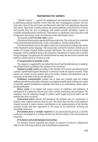 169
Instructions for authors
‘’Skolski vjesnik’’ — journal for pedagogical and educational matters is oriented
to publishing original scientiﬁc works from the area of pedagogical science, but also
from other areas of Social Science and Humanities that deal with upbringing, education
and school. Apart from scientiﬁc articles, the journal publishes critical reviews of books
and journals from the area of pedagogy and related scientiﬁc disciplines, reports on
scientiﬁc and professional conferences, information on signiﬁcant events from the world
of education and literary works of employees in the educational system.
The journal is published four times a year.
Theeditorialboardacceptsunpublishedmanuscriptsonly.Theworksaretobesubmitted
to the editorial board electronically, on the e-mail address: skolskivjesnik@ffst.hr.
The editorial board reserves the right to adjust the manuscript according to the norms
of the Standard Croatian language. The manuscripts will not be returned. Articles can be
written in Croatian, English, Italian, German and French. The articles written in foreign
languages will be published along with summaries translated in Croatian and in another
foreign language. Exceptionally the editorial board can make the decision to translate and
publish a certain article in Croatian as well.
I Categorization of scientiﬁc works
The category is suggested by the author him/herself and the ﬁnal decision is made by
the editorial board according to the estimate of two reviewers.
Original scientiﬁc article according to the estimate of reviewers and editorial board
contains unpublished original theoretical or practical results of original research. These
articles are written in such manner that given results, analyses and deductions can be
examined on the basis of the given information.
Preliminary communication contains one or more new scientiﬁc data, but without
sufﬁcientdetailthatwouldenableveriﬁcationasinoriginalscientiﬁcarticle.Itbringsnewresults
of scientiﬁc research (completed or ongoing) which due to its contemporary nature require
prompt publication.
Review article is an original and concise review of conditions and tendencies of
development of a particular research area with a critical commentary and assessment. The
references must be exhaustive enough to enable a good insight and involvement into the
problem area that is reviewed.
Professional article informs and introduces the problem area of a profession or
displays some original solutions from its area. The article does not have to be related to
original research; it rather contains contributions to the implementation of the familiar
scientiﬁc results and their adjustment to the needs of the profession including the
knowledge expansion.
Presentation from a scientiﬁc conference is an announcement given at a scientiﬁc
conference and displayed in writing and does not fall into neither of the aforementioned
categories.
II Technical and methodological instructions
For practical reasons regarding text design, we request of authors to obligatorily
adhere to the following technical and methodological instructions:
 