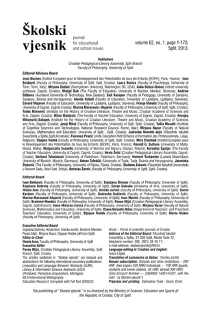 Školski
vjesnik volume 62, no. 1, page 1-170,
Split, 2013.
journal
for educational
and school issues
Publishers
Croatian Pedagogical-Literary Assembly, Split Branch
Faculty of Philosophy, University of Split
Editorial Advisory Board
Jean Biarnes (Institut Européen pour le Développement des Potentialités de tous les Enfants [IEDPE], Paris, France); Ivan
Bošković (Faculty of Philosophy, University of Split, Split, Croatia); Laura Bonica (Faculty of Psychology, University of
Turin, Turin, Italy); Mirjana Dedaić (Georgetown University, Washington DC, USA); Anka Došen-Dobud (retired university
professor, Zagreb, Croatia); Matjaž Duh (The Faculty of Education, University of Maribor, Maribor, Slovenia); Andrew
Gibbons (Auckland University of Technology, New Zealand); Sait Kačapor (Faculty of Pedagogy, University of Sarajevo,
Sarajevo, Bosnia and Herzegovina); Alenka Kobolt (Faculty of Education, University of Ljubljana, Ljubljana, Slovenia);
Edvard Majaron (Faculty of Education, University of Ljubljana, Ljubljana, Slovenia); Franjo Maletić (Faculty of Philosophy,
University of Zagreb, Zagreb Croatia); Marina Marasović--Alujević (Faculty of Philosophy, University of Split, Split, Croatia);
Tonko Maroević (Institute for the History of Croatian Literature, Theatre and Music, Croatian Academy of Sciences and
Arts, Zagreb, Croatia); Milan Matijević (The Faculty of Teacher Education, University of Zagreb, Zagreb, Croatia); Hrvojka
Mihanović-Salopek (Institute for the History of Croatian Literature, Theatre and Music, Croatian Academy of Sciences
and Arts, Zagreb, Croatia); Josip Milat (Faculty of Philosophy, University of Split, Split, Croatia); Tullia Musatti (Institute
of Cognitive Sciences and Technologies, National Research Council, Rome, Italy); Mirjana Nazor (Faculty of Natural
Sciences, Mathematics and Education, University of Split , Split, Croatia); Jadranka Nemeth-Jajić (Filozofski fakultet
Sveučilišta u Splitu,Split,Hrvatska); Florence Pirard (Unité Education Petit Enfance et Formation des Professionnels, Liège,
Belgium); Stjepan Rodek (Faculty of Philosophy, University of Split, Split, Croatia); Mira Stambak (Institut Européen pour
le Développement des Potentialités de tous les Enfants [IEDPE], Paris, France); Ronald G. Sultana (University of Malta,
Msida, Malta); Malgorzatta Suswillo (University of Warmia and Mazury, Olsztyn, Poland); Kornelija Špoljar (The Faculty
of Teacher Education, University of Zagreb, Zagreb, Croatia); Nevio Šetić (Croatian Pedagogical-Literary Assembly, Zagreb,
Croatia); Gerhard Tulodziecki (University of Paderborn, Paderborn, Germany); Herbert Tschamler (Ludwig Maximilians
University of Munich, Munich, Germany); Adnan Tufekčić (University of Tuzla, Tuzla, Bosnia and Herzegovina); Jasminka
Zloković (The Faculty of Philosophy, University of Rijeka, Rijeka, Croatia); Slađana Zuković (Filozofski fakultet Univerziteta
u Novom Sadu, Novi Sad, Srbija); Berislav Žarnić (Faculty of Philosophy, University of Split, Split, Croatia)
Editorial Board
Ivan Bošković (Faculty of Philosophy, University of Split); Snježana Dimzov (Faculty of Philosophy, University of Split);
Snježana Dobrota (Faculty of Philosophy, University of Split); Goran Golovko (Academy of Arts, University of Split);
Hicela Ivon (Faculty of Philosophy, University of Split); Srećko Jurišić (Faculty of Philosophy, University of Split); Goran
Kardum (Faculty of Philosophy, University of Split); Dubravka Kuščević (Faculty of Philosophy, University of Split);
Marina Marasović-Alujević (Faculty of Philosophy, University of Split); Ivan Maršić (Faculty of Philosophy, University of
Split); Branimir Mendeš (Faculty of Philosophy, University of Split); Pavao Mijić (Croatian Pedagogical-Literary Assembly,
Zagreb, Split Branch); Irena Mišurac-Zorica (Faculty of Philosophy, University of Split); Mirjana Nazor (Faculty of Natural
Sciences, Mathematics and Education, University of Split); Diana Nenadić-Bilan (Department of Teachers’ and Preschool
Teachers’ Education, University of Zadar); Stjepan Rodek (Faculty of Philosophy, University of Split); Gloria Vickov
(Faculty of Philosophy, University of Split)
Executive Editorial Board
SnježanaDobrota,HicelaIvon,SrečkoJurišić,BranimirMendeš,
Pavao Mijić, Mirjana Nazor, Stjepan Rodek (all from Split)
Editor-in-Chief
Hicela Ivon, Faculty of Philosophy, University of Split
Executive Editor
Pavao Mijić, Croatian Pedagogical-Literary Assembly, Split
Branch, Split, Croatia
The articles published in ‘’Skolski vjesnik’’ are indexed and
abstracted in the following international secondary publications:
Linguistics and Language Behavior Abstracts (LLBA),
Library & Information Science Abstracts (LISA)
(ProQuest, Periodical Acquisitions, Michigan)
MLA International Bibliography
Education Research Complete with Full Text (EBSCO)
Hrcak – Portal of scientific journals of Croatia
Address of the Editorial Board: Filozofski fakultet
Sveučilišta u Splitu, 21 000 Split, Nikole Tesle 12,
telephone number: 385 (021) 38 40 17;
e-mail address: skolskivjesnik@ffst.hr
Language editing in Croatian and English:
Ivana Čagalj
Translation of summaries in Italian: Srećko Jurišić
Annual subscription: Schools and other institutions – 200
HRK (two copies 250 HRK) Individuals — 100 HRK (pupils,
students and senior citizens 65 HRK; abroad 300 HRK)
(Giro Account Number — 2360000-1400144321, with the
note ‘’za Školski vjesnik“)
Prepress and printing: Dalmatina Tisak – Duće, Omiš
The publishing of ‘’Skolski vjesnik’’ is co-financed by the Ministry of Science, Education and Sports of
the Republic of Croatia; City of Split.
 