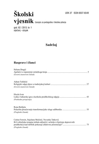 Školski
vjesnik
UDK 37 ISSN 0037-654X
časopis za pedagoška i školska pitanja
Sadržaj
Rasprave i članci
Helena Dragić
Apelativi u toponimiji stolačkoga kraja ........................................................................... 5
(Izvorni znanstveni članak)
Adnan Tufekčić
Religijski odgoj djece u tradicijskoj kulturi ................................................................... 27
(Izvorni znanstveni članak)
Hicela Ivon
Lutka i lutkarska igra u kurikulu predškolskog odgoja .................................................. 43
(Prethodno priopćenje)
Rona Bušljeta
Polazišta proučavanju transformacijske uloge udžbenika ............................................. 55
(Pregledni članak)
Catina Feresin, Snježana Močinić, Nevenka Tatković
Bi li obiteljska terapija trebala uključiti i učitelje u liječenje depresivnih
predškolaca kad skrbnik pokazuje afektivne poremećaje? ............................................ 75
(Pregledni članak)
god. 62 / 2013. br. 1
siječanj - ožujak
 