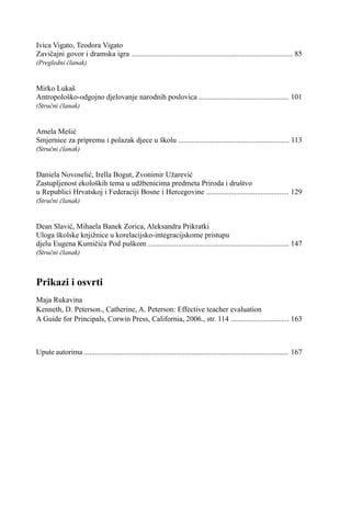 Ivica Vigato, Teodora Vigato
Zavičajni govor i dramska igra ...................................................................................... 85
(Pregledni članak)
Mirko Lukaš
Antropološko-odgojno djelovanje narodnih poslovica ................................................ 101
(Stručni članak)
Amela Mešić
Smjernice za pripremu i polazak djece u školu ........................................................... 113
(Stručni članak)
Daniela Novoselić, Irella Bogut, Zvonimir Užarević
Zastupljenost ekoloških tema u udžbenicima predmeta Priroda i društvo
u Republici Hrvatskoj i Federaciji Bosne i Hercegovine ............................................ 129
(Stručni članak)
Dean Slavić, Mihaela Banek Zorica, Aleksandra Prikratki
Uloga školske knjižnice u korelacijsko-integracijskome pristupu
djelu Eugena Kumičića Pod puškom ........................................................................... 147
(Stručni članak)
Prikazi i osvrti
Maja Rukavina
Kenneth, D. Peterson., Catherine, A. Peterson: Effective teacher evaluation
A Guide for Principals, Corwin Press, California, 2006., str. 114 ............................... 163
Upute autorima ............................................................................................................. 167
 