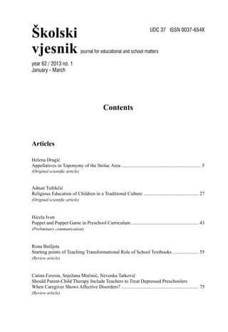 Školski
vjesnik
UDC 37 ISSN 0037-654X
journal for educational and school matters
Contents
Articles
Helena Dragić
Appellatives in Toponymy of the Stolac Area ................................................................. 5
(Original scientiﬁc article)
Adnan Tufekčić
Religious Education of Children in a Traditional Culture ............................................. 27
(Original scientiﬁc article)
Hicela Ivon
Puppet and Puppet Game in Preschool Curriculum ....................................................... 43
(Preliminary communication)
Rona Bušljeta
Starting points of Teaching Transformational Role of School Textbooks ..................... 55
(Review article)
Catina Feresin, Snježana Močinić, Nevenka Tatković
Should Parent-Child Therapy Include Teachers to Treat Depressed Preschoolers
When Caregiver Shows Affective Disorders? ............................................................... 75
(Review article)
year 62 / 2013 no. 1
January - March
 