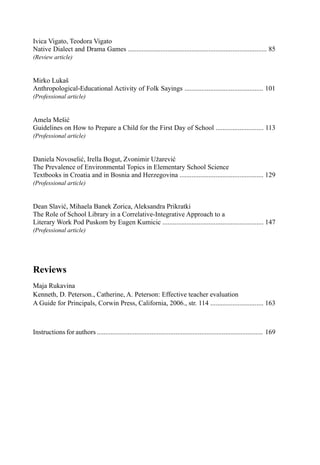 Ivica Vigato, Teodora Vigato
Native Dialect and Drama Games ................................................................................. 85
(Review article)
Mirko Lukaš
Anthropological-Educational Activity of Folk Sayings .............................................. 101
(Professional article)
Amela Mešić
Guidelines on How to Prepare a Child for the First Day of School ............................ 113
(Professional article)
Daniela Novoselić, Irella Bogut, Zvonimir Užarević
The Prevalence of Environmental Topics in Elementary School Science
Textbooks in Croatia and in Bosnia and Herzegovina ................................................. 129
(Professional article)
Dean Slavić, Mihaela Banek Zorica, Aleksandra Prikratki
The Role of School Library in a Correlative-Integrative Approach to a
Literary Work Pod Puskom by Eugen Kumicic ........................................................... 147
(Professional article)
Reviews
Maja Rukavina
Kenneth, D. Peterson., Catherine, A. Peterson: Effective teacher evaluation
A Guide for Principals, Corwin Press, California, 2006., str. 114 ............................... 163
Instructions for authors ................................................................................................. 169
 