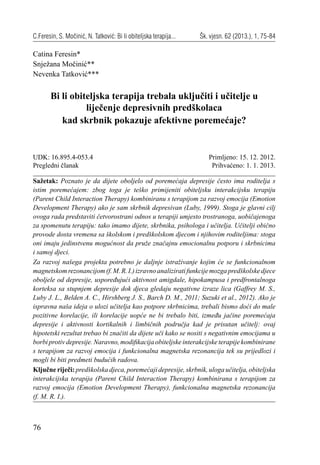 76
C.Feresin, S. Močinić, N. Tatković: Bi li obiteljska terapija... Šk. vjesn. 62 (2013.), 1, 75-84
Catina Feresin*
Snježana Močinić**
Nevenka Tatković***
Bi li obiteljska terapija trebala uključiti i učitelje u
liječenje depresivnih predškolaca
kad skrbnik pokazuje afektivne poremećaje?
Sažetak: Poznato je da dijete oboljelo od poremećaja depresije često ima roditelja s
istim poremećajem: zbog toga je teško primijeniti obiteljsku interakcijsku terapiju
(Parent Child Interaction Therapy) kombiniranu s terapijom za razvoj emocija (Emotion
Development Therapy) ako je sam skrbnik depresivan (Luby, 1999). Stoga je glavni cilj
ovoga rada predstaviti četvorostrani odnos u terapiji umjesto trostranoga, uobičajenoga
za spomenutu terapiju: tako imamo dijete, skrbnika, psihologa i učitelja. Učitelji obično
provode dosta vremena sa školskom i predškolskom djecom i njihovim roditeljima: stoga
oni imaju jedinstvenu mogućnost da pruže značajnu emocionalnu potporu i skrbnicima
i samoj djeci.
Za razvoj našega projekta potrebno je daljnje istraživanje kojim će se funkcionalnom
magnetskomrezonancijom(f.M.R.I.)izravnoanaliziratifunkcijemozgapredškolskedjece
oboljele od depresije, uspoređujući aktivnost amigdale, hipokampusa i predfrontalnoga
korteksa sa stupnjem depresije dok djeca gledaju negativne izraze lica (Gaffrey M. S.,
Luby J. L., Belden A. C., Hirshberg J. S., Barch D. M., 2011; Suzuki et al., 2012). Ako je
ispravna naša ideja o ulozi učitelja kao potpore skrbnicima, trebali bismo doći do male
pozitivne korelacije, ili korelacije uopće ne bi trebalo biti, između jačine poremećaja
depresije i aktivnosti kortikalnih i limbičnih područja kad je prisutan učitelj: ovaj
hipotetski rezultat trebao bi značiti da dijete uči kako se nositi s negativnim emocijama u
borbi protiv depresije. Naravno, modiﬁkacija obiteljske interakcijske terapije kombinirane
s terapijom za razvoj emocija i funkcionalna magnetska rezonancija tek su prijedlozi i
mogli bi biti predmeti budućih radova.
Ključne riječi: predškolska djeca, poremećaji depresije, skrbnik, uloga učitelja, obiteljska
interakcijska terapija (Parent Child Interaction Therapy) kombinirana s terapijom za
razvoj emocija (Emotion Development Therapy), funkcionalna magnetska rezonancija
(f. M. R. I.).
UDK: 16.895.4-053.4
Pregledni članak
Primljeno: 15. 12. 2012.
Prihvaćeno: 1. 1. 2013.
 
