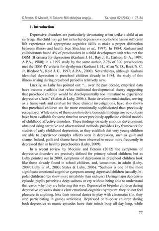 77
C.Feresin, S. Močinić, N. Tatković: Bi li obiteljska terapija... Šk. vjesn. 62 (2013.), 1, 75-84
1. Introduction
Depressive disorders are particularly devastating when strike a child at an
early age: the child may get lost in his/her depression since he/she has no sufﬁcient
life experience and appropriate cognitive skills to make a proper distinction
between illness and health (see Shuchter et al., 1997). In 1984, Kashani and
collaborators found 4% of preschoolers in a child development unit who met the
DSM III criteria for depression (Kashani J. H., Ray J. S., Carlson G. A., 1984;
A.P.A., 1980); in a 1997 study by the same author, 2.7% of 300 preschoolers
met the DSM-IV criteria for dysthymia (Kashani J. H., Allan W. D., Beck N. C.
Jr, Bledsoe Y., Reid J. C., 1997; A.P.A., 2000). Nevertheless, although Kashani
identiﬁed depression in preschool children already in 1984, the study of this
illness arising during preschool period is relatively new.
Luckily, as Luby has pointed out: “... over the past decade, empirical data
have become available that refute traditional developmental theory suggesting
that preschool children would be developmentally too immature to experience
depressive affects” (Stalets & Luby, 2006.). Basic developmental studies, serving
as a framework and catalyst for these clinical investigations, have also shown
that preschool children are far more emotionally sophisticated than previously
recognized. While some of these emotion developmental ﬁndings are new, others
have been available for some time but never previously applied to clinical models
of childhood affective disorders. These ﬁndings on early emotion development,
obtained using narrative and observational methods, provide a key framework for
studies of early childhood depression, as they establish that very young children
are able to experience complex affects seen in depression, such as guilt and
shame. Indeed, guilt and shame have been observed to occur more frequently in
depressed than in healthy preschoolers (Luby, 2009).
In a recent review by Mocinic and Feresin (2012) the symptoms of
depressive disorders are precisely deﬁned for primary school children; but as
Luby pointed out in 2009, symptoms of depression in preschool children look
like those already found in school children, and, sometimes, in adults (Luby,
2009; Luby et al., 2003; States & Luby, 2006). “Sadness is one of the most
signiﬁcant emotional-cognitive symptom among depressed children (usually, bi-
polar children often show more irritability than sadness). During major depressive
episode, pupils perceive a deep sadness or cry without being able to understand
the reason why they are behaving this way. Depressed or bi-polar children during
depressive episodes show a clear emotional-cognitive symptom: they do not feel
pleasure in anything, lose their normal desire to play with classmates (i.e. they
stop participating in games activities). Depressed or bi-polar children during
both depressive as manic episodes have their minds busy all day long, while
 