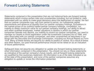 Forward Looking Statements
Statements contained in this presentation that are not historical facts are forward looking
statements which involve certain risks and uncertainties including, but not limited to, risks
associated with our ability to make good decisions about the deployment of capital, the fact
that our partner companies may vary from period to period, our substantial capital
requirements and absence of liquidity from our partner company holdings, fluctuations in
the market prices of our publicly traded partner company holdings, competition, our
inability to obtain maximum value for our partner company holdings, our ability to attract
and retain qualified employees, market valuations in sectors in which our partner
companies operate may decline, our inability to control our partner companies, our need to
manage our assets to avoid registration under the Investment Company Act of 1940, and
risks associated with our partner companies, and other uncertainties as described in our
filings with the Securities and Exchange Commission, including our Annual Report on Form
10-K. Many of these factors are beyond our ability to predict or control. As a result of these
and other factors, our past financial performance should not be relied on as an indication
of future performance.
Safeguard does not assume any obligation to update any forward looking statements or
other information contained in this presentation. You should not rely on these statements
as indicative of the partner company’s future results, and all forward looking statements
are qualified by this cautionary statement. All information is as of the date indicated or as
of the date of this presentation, and none of the partner companies assumes any
obligation to update or revise the information presented.
21
 