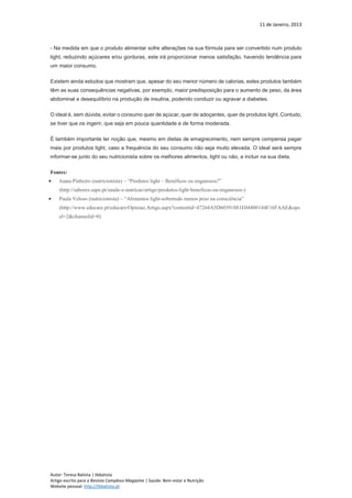 11 de Janeiro, 2013
Autor: Teresa Batista | tbbatista
Artigo escrito para a Revista Complexo Magazine | Saúde: Bem-estar e Nutrição
Website pessoal: http://tbbatista.pt
- Na medida em que o produto alimentar sofre alterações na sua fórmula para ser convertido num produto
light, reduzindo açúcares e/ou gorduras, este irá proporcionar menos satisfação, havendo tendência para
um maior consumo.
Existem ainda estudos que mostram que, apesar do seu menor número de calorias, estes produtos também
têm as suas consequências negativas, por exemplo, maior predisposição para o aumento de peso, da área
abdominal e desequilíbrio na produção de insulina, podendo conduzir ou agravar a diabetes.
O ideal é, sem dúvida, evitar o consumo quer de açúcar, quer de adoçantes, quer de produtos light. Contudo,
se tiver que os ingerir, que seja em pouca quantidade e de forma moderada.
É também importante ter noção que, mesmo em dietas de emagrecimento, nem sempre compensa pagar
mais por produtos light, caso a frequência do seu consumo não seja muito elevada. O ideal será sempre
informar-se junto do seu nutricionista sobre os melhores alimentos, light ou não, a incluir na sua dieta.
Fontes:
 Joana Pinheiro (nutricionista) – “Produtos light – Benéficos ou enganosos?”
(http://sabores.sapo.pt/saude-e-nutricao/artigo/produtos-light-beneficos-ou-enganosos-)
 Paula Veloso (nutricionista) – “Alimentos light-sobretudo menos peso na consciência”
(http://www.educare.pt/educare/Opiniao.Artigo.aspx?contentid=47264A5D60391881E04400144F16FAAE&ops
el=2&channelid=0)
 