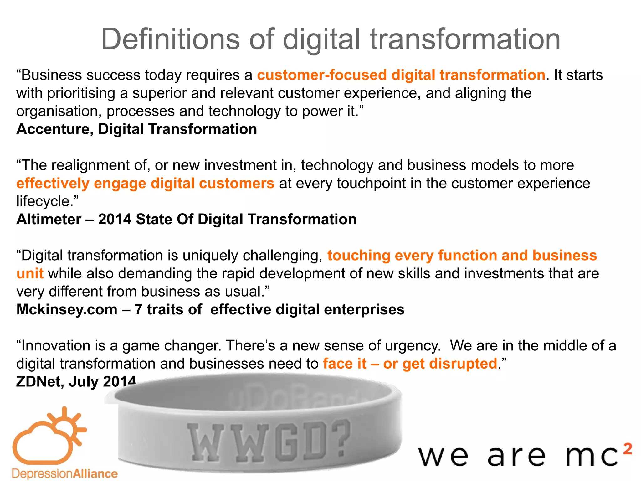 Definitions of digital transformation
Evidence-
based
“Business success today requires a customer-focused digital transformation. It starts
with prioritising a superior and relevant customer experience, and aligning the
organisation, processes and technology to power it.”
Accenture, Digital Transformation
“The realignment of, or new investment in, technology and business models to more
effectively engage digital customers at every touchpoint in the customer experience
lifecycle.”
Altimeter – 2014 State Of Digital Transformation
“Digital transformation is uniquely challenging, touching every function and business
unit while also demanding the rapid development of new skills and investments that are
very different from business as usual.”
Mckinsey.com – 7 traits of effective digital enterprises
“Innovation is a game changer. There’s a new sense of urgency. We are in the middle of a
digital transformation and businesses need to face it – or get disrupted.”
ZDNet, July 2014
 