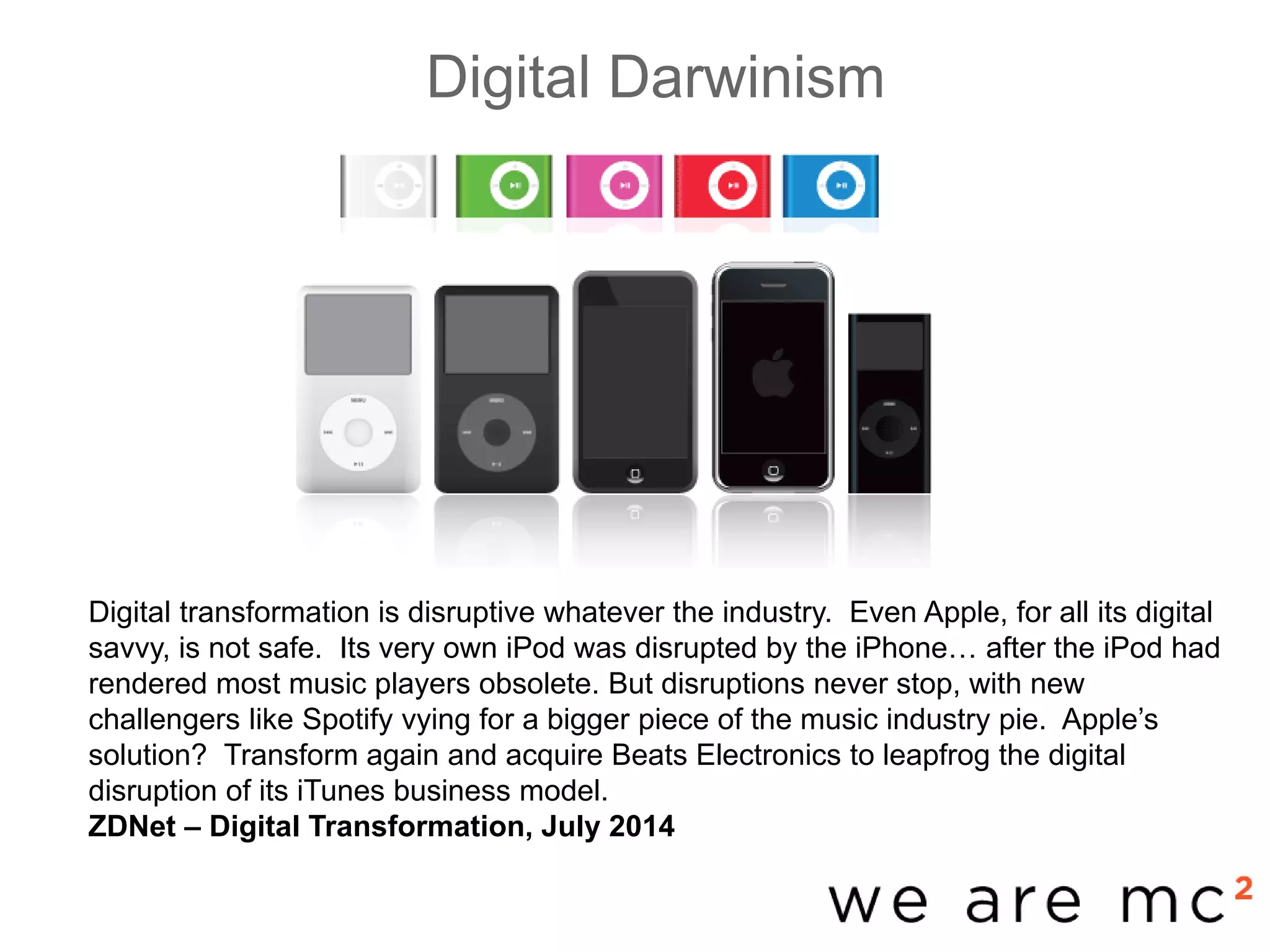Digital Darwinism
-base
Digital transformation is disruptive whatever the industry. Even Apple, for all its digital
savvy, is not safe. Its very own iPod was disrupted by the iPhone… after the iPod had
rendered most music players obsolete. But disruptions never stop, with new
challengers like Spotify vying for a bigger piece of the music industry pie. Apple’s
solution? Transform again and acquire Beats Electronics to leapfrog the digital
disruption of its iTunes business model.
ZDNet – Digital Transformation, July 2014
 