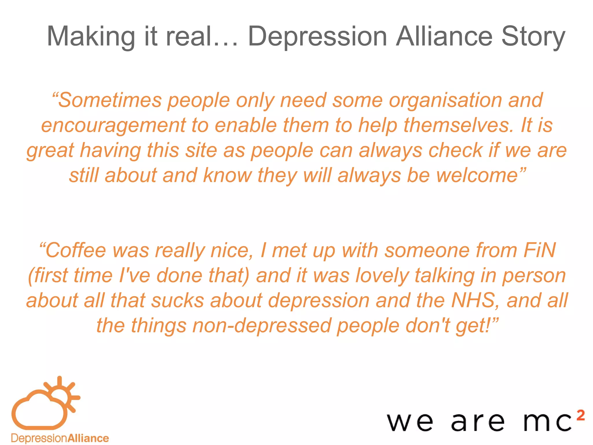 Making it real… Depression Alliance Story
-base
“Sometimes people only need some organisation and
encouragement to enable them to help themselves. It is
great having this site as people can always check if we are
still about and know they will always be welcome”
“Coffee was really nice, I met up with someone from FiN
(first time I've done that) and it was lovely talking in person
about all that sucks about depression and the NHS, and all
the things non-depressed people don't get!”
 