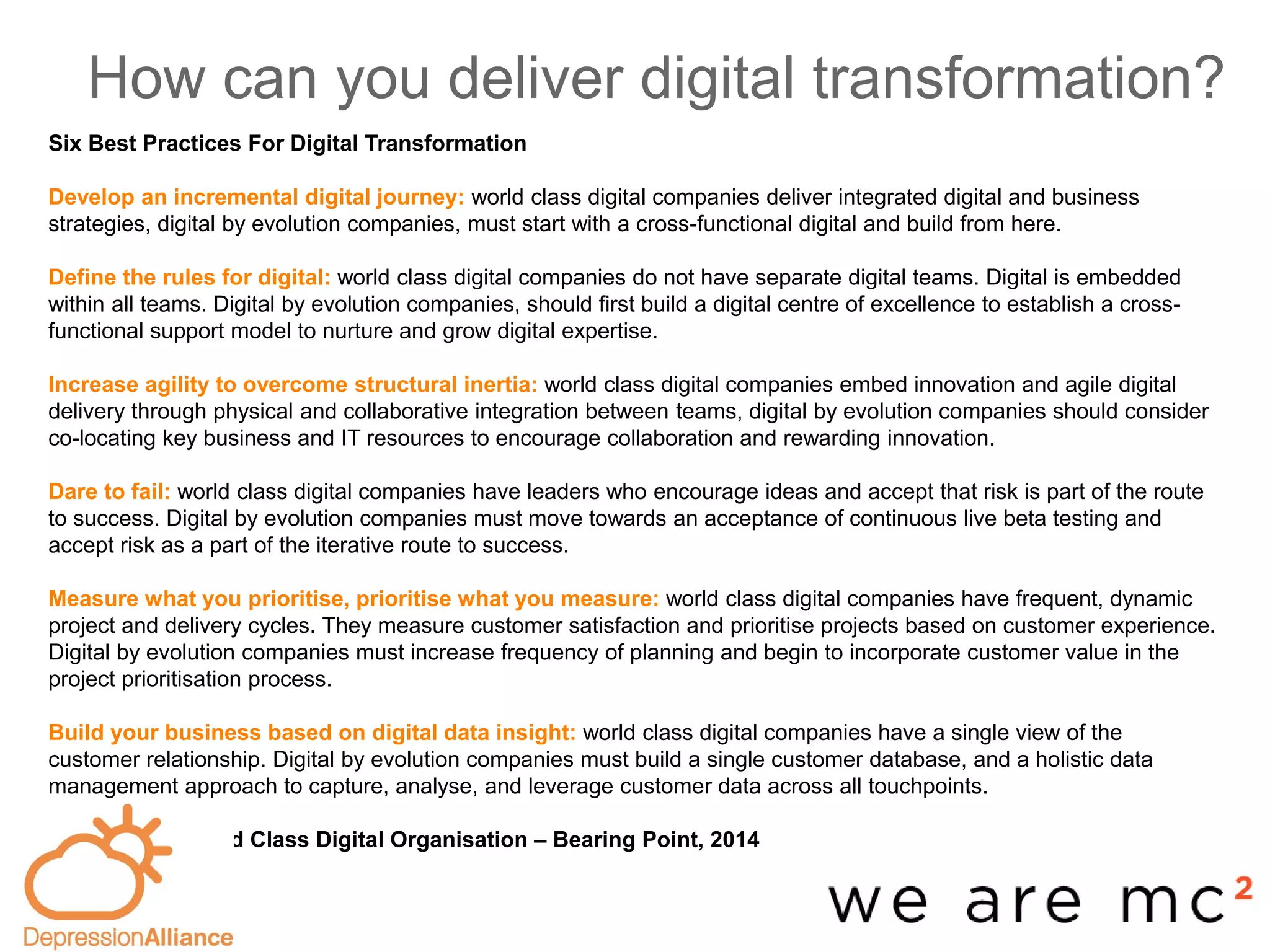 How can you deliver digital transformation?
-base
Six Best Practices For Digital Transformation
Develop an incremental digital journey: world class digital companies deliver integrated digital and business
strategies, digital by evolution companies, must start with a cross-functional digital and build from here.
Define the rules for digital: world class digital companies do not have separate digital teams. Digital is embedded
within all teams. Digital by evolution companies, should first build a digital centre of excellence to establish a cross-
functional support model to nurture and grow digital expertise.
Increase agility to overcome structural inertia: world class digital companies embed innovation and agile digital
delivery through physical and collaborative integration between teams, digital by evolution companies should consider
co-locating key business and IT resources to encourage collaboration and rewarding innovation.
Dare to fail: world class digital companies have leaders who encourage ideas and accept that risk is part of the route
to success. Digital by evolution companies must move towards an acceptance of continuous live beta testing and
accept risk as a part of the iterative route to success.
Measure what you prioritise, prioritise what you measure: world class digital companies have frequent, dynamic
project and delivery cycles. They measure customer satisfaction and prioritise projects based on customer experience.
Digital by evolution companies must increase frequency of planning and begin to incorporate customer value in the
project prioritisation process.
Build your business based on digital data insight: world class digital companies have a single view of the
customer relationship. Digital by evolution companies must build a single customer database, and a holistic data
management approach to capture, analyse, and leverage customer data across all touchpoints.
Becoming a World Class Digital Organisation – Bearing Point, 2014
 