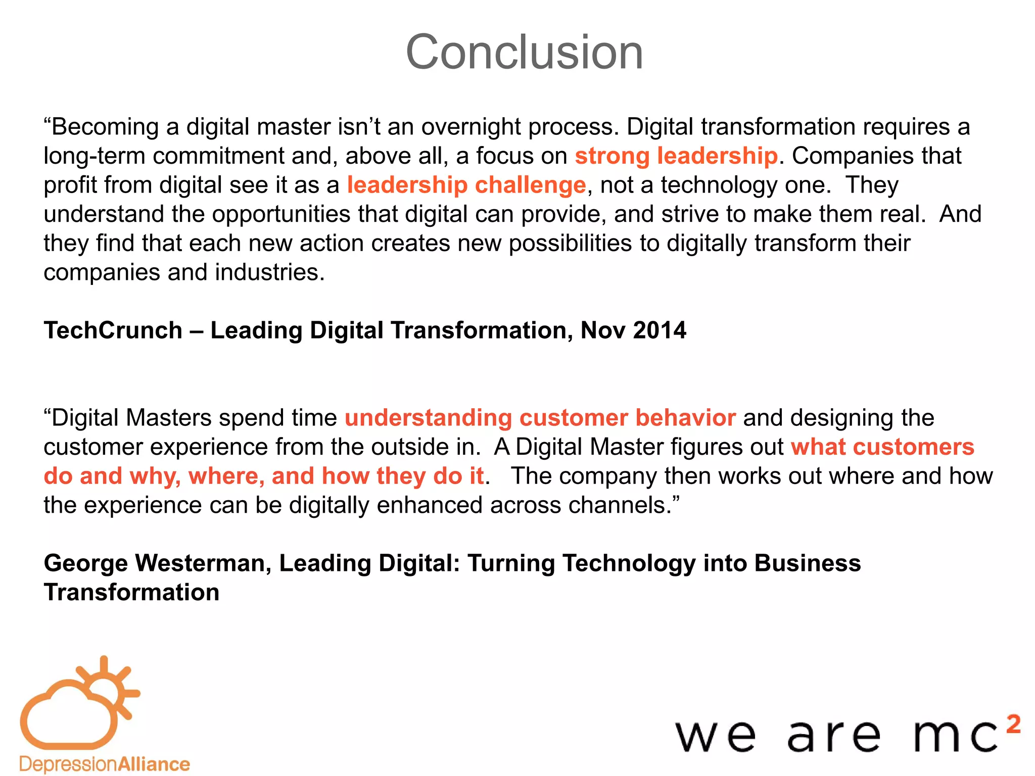 Conclusion
-base
“Becoming a digital master isn’t an overnight process. Digital transformation requires a
long-term commitment and, above all, a focus on strong leadership. Companies that
profit from digital see it as a leadership challenge, not a technology one. They
understand the opportunities that digital can provide, and strive to make them real. And
they find that each new action creates new possibilities to digitally transform their
companies and industries.
TechCrunch – Leading Digital Transformation, Nov 2014
“Digital Masters spend time understanding customer behavior and designing the
customer experience from the outside in. A Digital Master figures out what customers
do and why, where, and how they do it. The company then works out where and how
the experience can be digitally enhanced across channels.”
George Westerman, Leading Digital: Turning Technology into Business
Transformation
 
