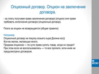Опционный договор. Опцион на заключение
договора.
- за плату получаем право заключения договора (опцион) или право
требовать исполнения договора (опционный договор).
Плата за опцион не возвращается (общее правило)
Например:
Опционный договор на покупку козьего сыра Долина коз))
Кол-во малое, желающих много.
Продажа опционов — по сути право купить товар, когда он придет!
При этом если не воспользовались — то все пропало, если иное не
предусмотрено договором.
 