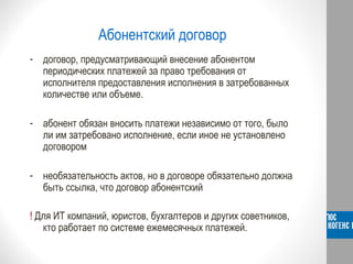 Абонентский договор
- договор, предусматривающий внесение абонентом
периодических платежей за право требования от
исполнителя предоставления исполнения в затребованных
количестве или объеме.
- абонент обязан вносить платежи независимо от того, было
ли им затребовано исполнение, если иное не установлено
договором
- необязательность актов, но в договоре обязательно должна
быть ссылка, что договор абонентский
! Для ИТ компаний, юристов, бухгалтеров и других советников,
кто работает по системе ежемесячных платежей.
 