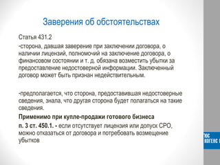 Заверения об обстоятельствах
Статья 431.2
-сторона, давшая заверение при заключении договора, о
наличии лицензий, полномочий на заключение договора, о
финансовом состоянии и т. д. обязана возместить убытки за
предоставление недостоверной информации. Заключенный
договор может быть признан недействительным.
-предполагается, что сторона, предоставившая недостоверные
сведения, знала, что другая сторона будет полагаться на такие
сведения.
Применимо при купле-продажи готового бизнеса
п. 3 ст. 450.1. - если отсутствует лицензия или допуск СРО,
можно отказаться от договора и потребовать возмещение
убытков
 