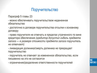 Поручительство
Параграф 5 главы 23
- можно обеспечивать поручительством неденежное
обязательство
- достаточно в договоре поручительства отсылки к основному
договору
- право поручителя не отвечать в пределах утраченного по вине
кредитора обеспечения (кредитор допустил гибель предмета
залога — в размере стоимости предмета залога поручитель
не отвечает)
- ликвидация должника/смерть должника не прекращает
поручительство
- поручитель не отвечает за измененное обязательство, если
письменно на это не согласится
- ограничение/разделение ответственности поручителей
 