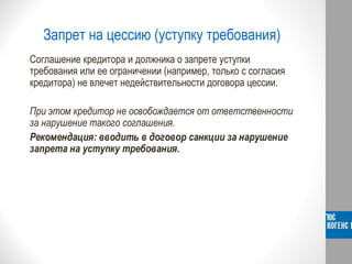 Запрет на цессию (уступку требования)
Соглашение кредитора и должника о запрете уступки
требования или ее ограничении (например, только с согласия
кредитора) не влечет недействительности договора цессии.
При этом кредитор не освобождается от ответственности
за нарушение такого соглашения.
Рекомендация: вводить в договор санкции за нарушение
запрета на уступку требования.
 