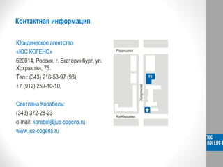Контактная информация
Юридическое агентство
«ЮС КОГЕНС»
620014, Россия, г. Екатеринбург, ул.
Хохрякова, 75.
Тел.: (343) 216-58-97 (98),
+7 (912) 259-10-10,
Светлана Корабель:
(343) 372-28-23
e-mail: korabel@jus-cogens.ru
www.jus-cogens.ru
 