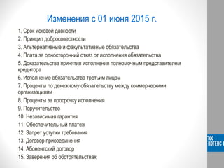 Изменения с 01 июня 2015 г.
1. Срок исковой давности
2. Принцип добросовестности
3. Альтернативные и факультативные обязательства
4. Плата за односторонний отказ от исполнения обязательства
5. Доказательства принятия исполнения полномочным представителем
кредитора
6. Исполнение обязательства третьим лицом
7. Проценты по денежному обязательству между коммерческими
организациями
8. Проценты за просрочку исполнения
9. Поручительство
10. Независимая гарантия
11. Обеспечительный платеж
12. Запрет уступки требования
13. Договор присоединения
14. Абонентский договор
15. Заверения об обстоятельствах
 