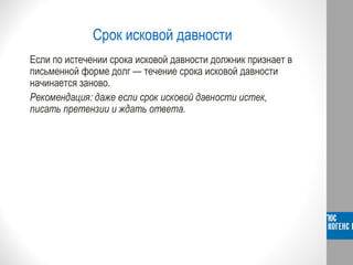 Срок исковой давности
Если по истечении срока исковой давности должник признает в
письменной форме долг — течение срока исковой давности
начинается заново.
Рекомендация: даже если срок исковой давности истек,
писать претензии и ждать ответа.
 