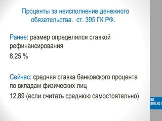 Проценты за неисполнение денежного
обязательства. ст. 395 ГК РФ.
Ранее: размер определялся ставкой
рефинансирования
8,25 %
Сейчас: средняя ставка банковского процента
по вкладам физических лиц
12,89 (если считать среднюю самостоятельно)
 