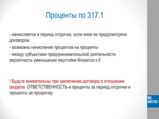 Проценты по 317.1
- начисляются в период отсрочки, если иное не предусмотрено
договором.
- возможно начисление процентов на проценты
- между субъектами предпринимательской деятельности
вероятность уменьшения неустойки близится к 0
! Будьте внимательны при заключении договора в отношении
раздела: ОТВЕТСТВЕННОСТЬ и проценты за период отсрочки и
проценты за просрочку
 