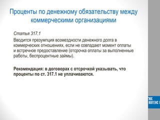 Проценты по денежному обязательству между
коммерческими организациями
Статья 317.1
Вводится презумпция возмездности денежного долга в
коммерческих отношениях, если не совпадают момент оплаты
и встречное предоставление (отсрочка оплаты за выполненные
работы, беспроцентные займы).
Рекомендация: в договорах с отсрочкой указывать, что
проценты по ст. 317.1 не уплачиваются.
 